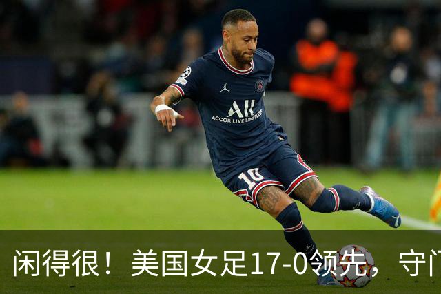 闲得很！美国女足17-0领先，守门员双手叉腰站中圈观望
